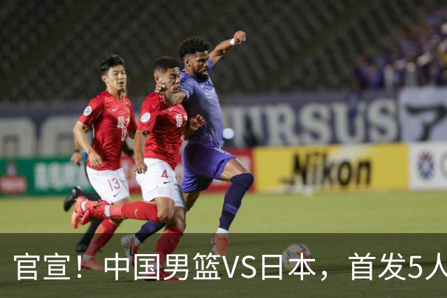 官宣！中国男篮VS日本，首发5人出炉！2大前锋李弘权、赵嘉义复出